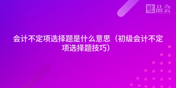 会计不定项选择题是什么意思（初级会计不定项选择题技巧）