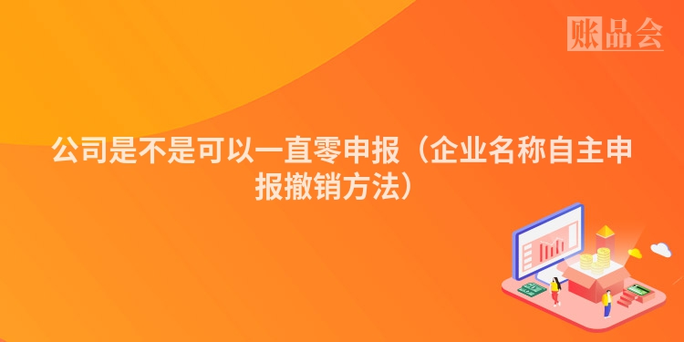 公司是不是可以一直零申报（企业名称自主申报撤销方法）