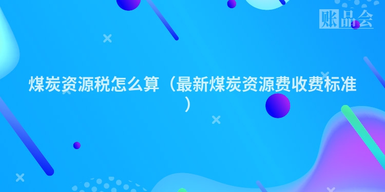 煤炭资源税怎么算（最新煤炭资源费收费标准）