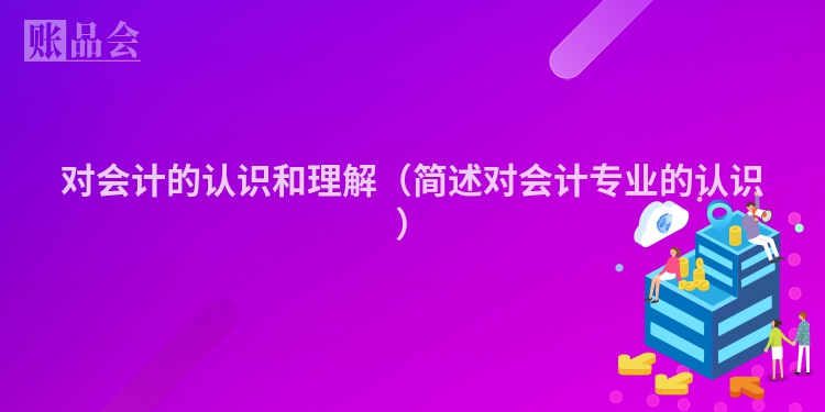 对会计的认识和理解（简述对会计专业的认识）
