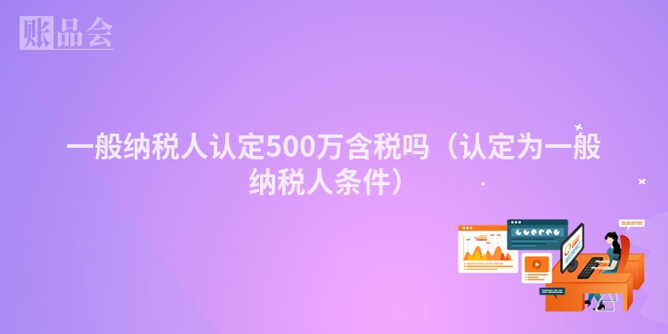 一般纳税人认定500万含税吗（认定为一般纳税人条件）