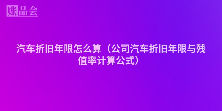 汽车折旧年限怎么算（公司汽车折旧年限与残值率计算公式）