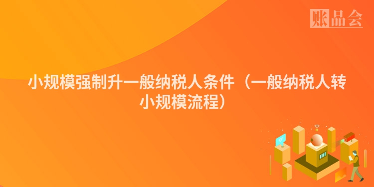 小规模强制升一般纳税人条件（一般纳税人转小规模流程）