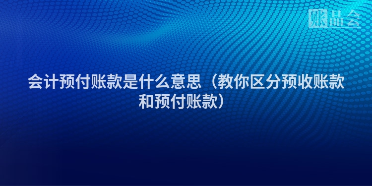 会计预付账款是什么意思（教你区分预收账款和预付账款）