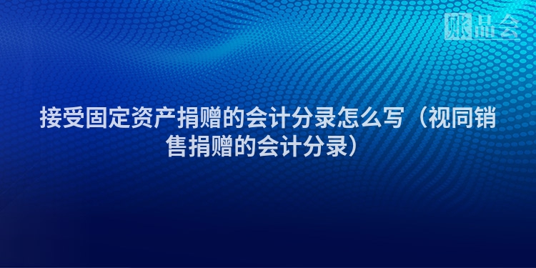 接受固定资产捐赠的会计分录怎么写（视同销售捐赠的会计分录）