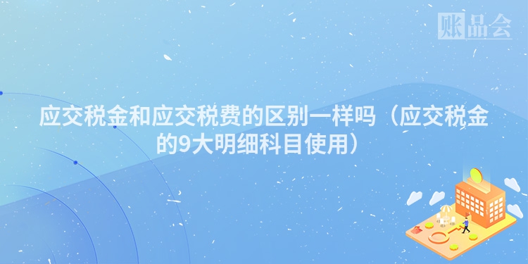 应交税金和应交税费的区别一样吗（应交税金的9大明细科目使用）