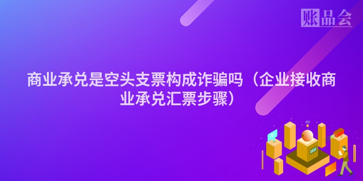商业承兑是空头支票构成诈骗吗（企业接收商业承兑汇票步骤）