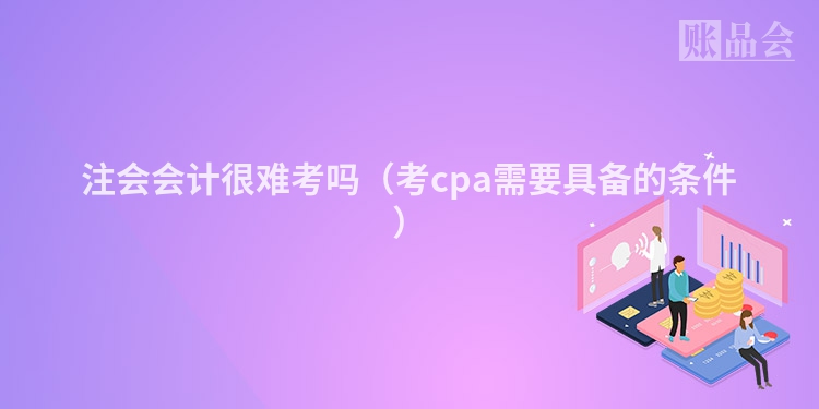注会会计很难考吗（考cpa需要具备的条件）