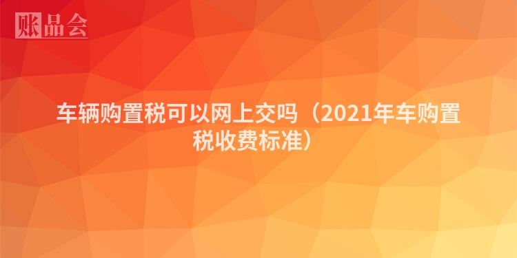 车辆购置税可以网上交吗（2021年车购置税收费标准）