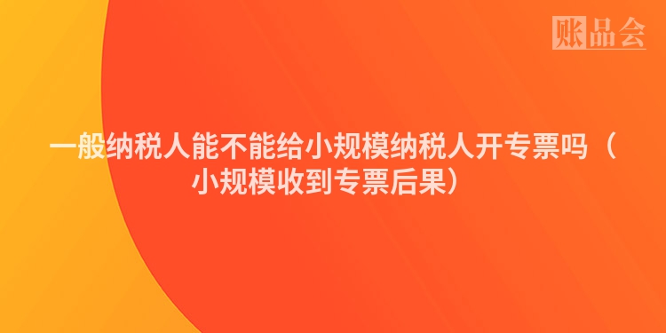 一般纳税人能不能给小规模纳税人开专票吗（小规模收到专票后果）