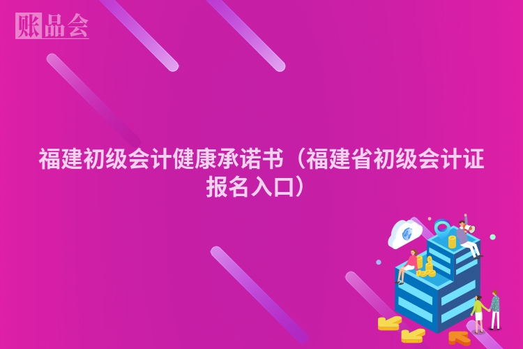 福建初级会计健康承诺书（福建省初级会计证报名入口）