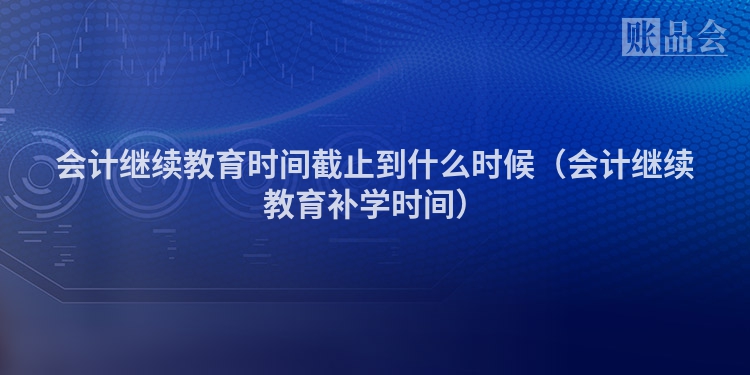 会计继续教育时间截止到什么时候（会计继续教育补学时间）