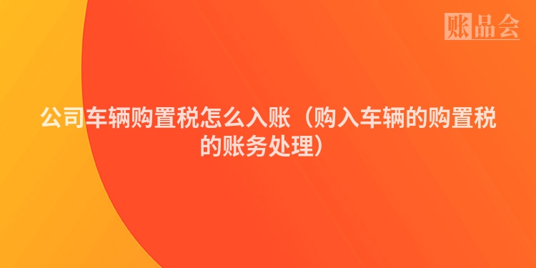 公司车辆购置税怎么入账（购入车辆的购置税的账务处理）