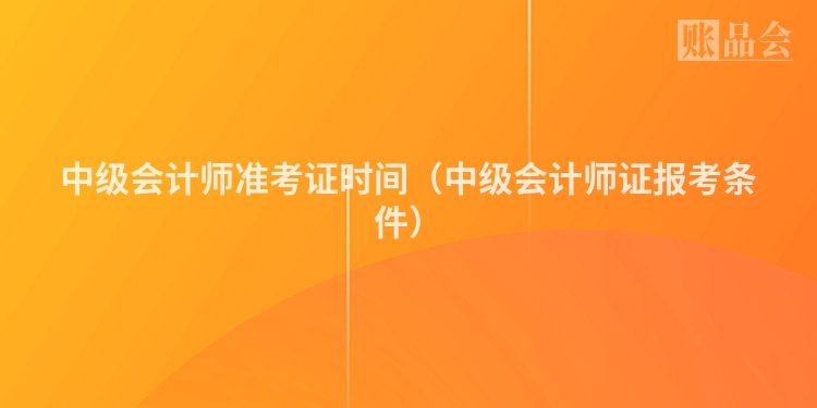 中级会计师准考证时间（中级会计师证报考条件）