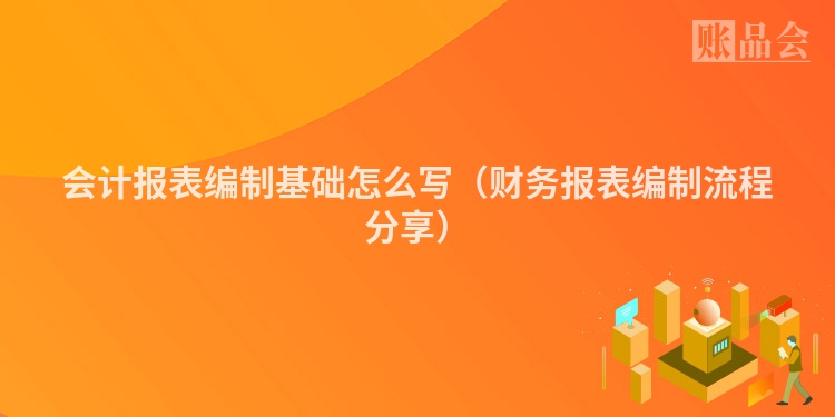 会计报表编制基础怎么写（财务报表编制流程分享）