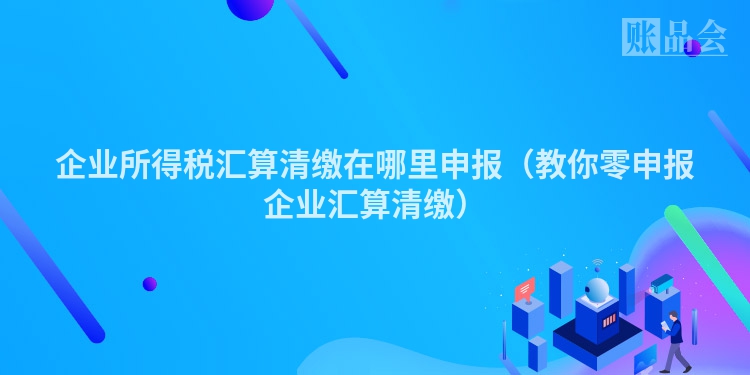 企业所得税汇算清缴在哪里申报（教你零申报企业汇算清缴）