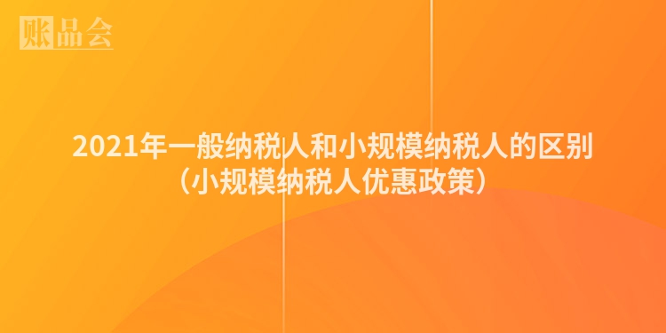 2021年一般纳税人和小规模纳税人的区别（小规模纳税人优惠政策）