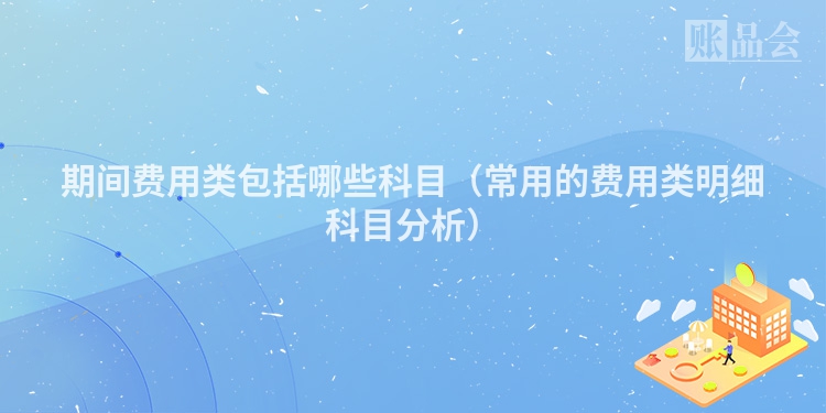 期间费用类包括哪些科目（常用的费用类明细科目分析）
