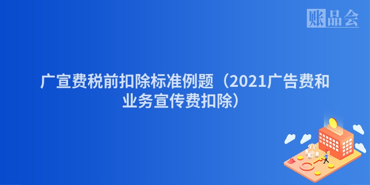 广宣费税前扣除标准例题（2021广告费和业务宣传费扣除）