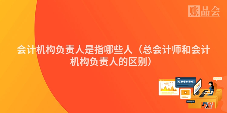 会计机构负责人是指哪些人（总会计师和会计机构负责人的区别）