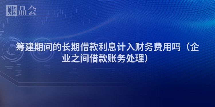 筹建期间的长期借款利息计入财务费用吗（企业之间借款账务处理）