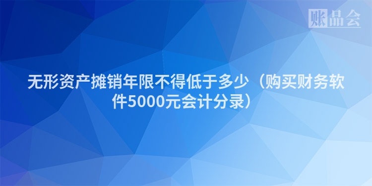 无形资产摊销年限不得低于多少（购买财务软件5000元会计分录）