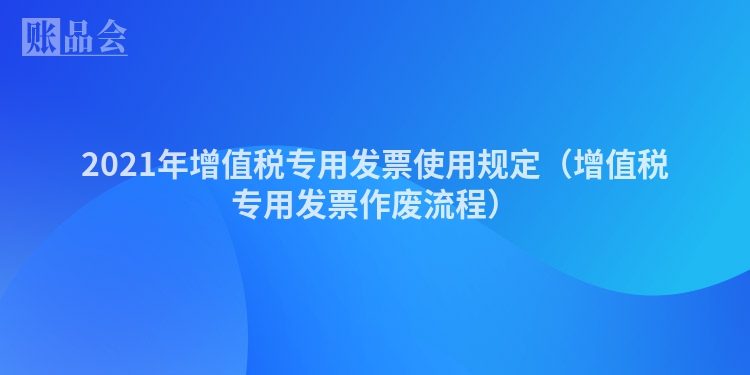 2021年增值税专用发票使用规定（增值税专用发票作废流程）