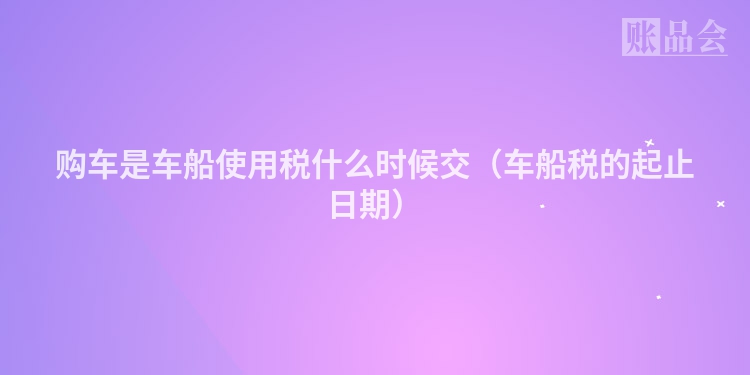 购车是车船使用税什么时候交（车船税的起止日期）