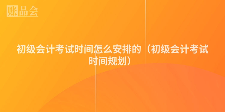 初级会计考试时间怎么安排的（初级会计考试时间规划）