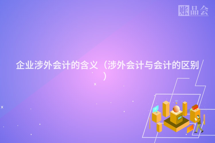 企业涉外会计的含义（涉外会计与会计的区别）