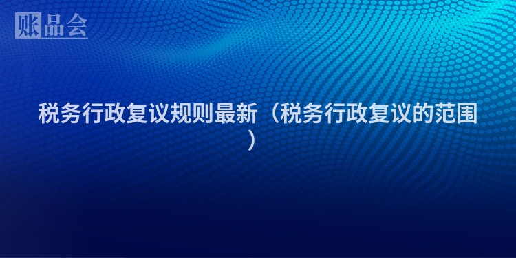 税务行政复议规则最新（税务行政复议的范围）