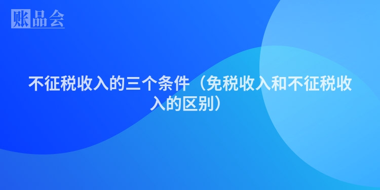 不征税收入的三个条件（免税收入和不征税收入的区别）