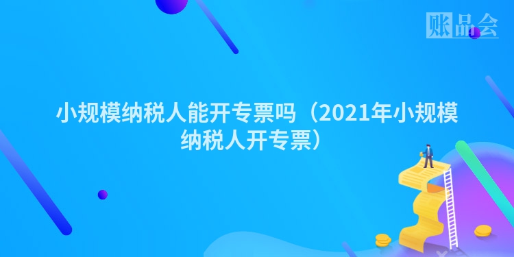 小规模纳税人能开专票吗（2021年小规模纳税人开专票）