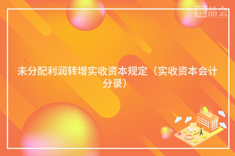 未分配利润转增实收资本规定（实收资本会计分录）