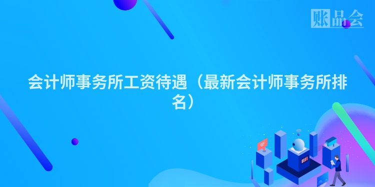 会计师事务所工资待遇（最新会计师事务所排名）