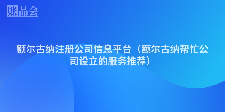 额尔古纳注册公司信息平台（额尔古纳帮忙公司设立的服务推荐）