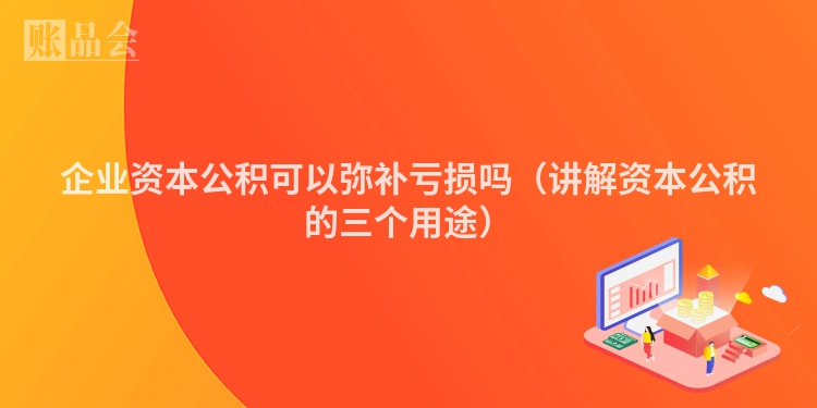 企业资本公积可以弥补亏损吗（讲解资本公积的三个用途）