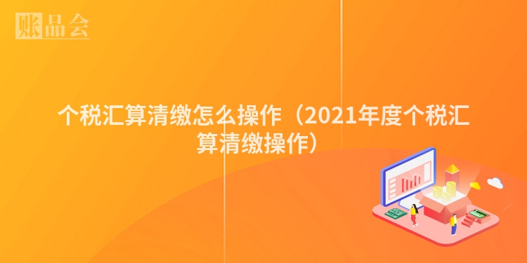 个税汇算清缴怎么操作（2021年度个税汇算清缴操作）