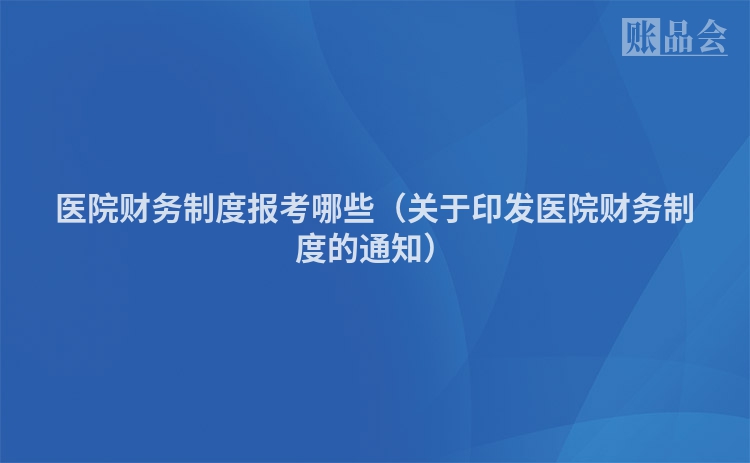 医院财务制度报考哪些（关于印发医院财务制度的通知）