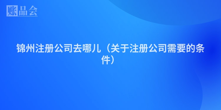 锦州注册公司去哪儿（关于注册公司需要的条件）