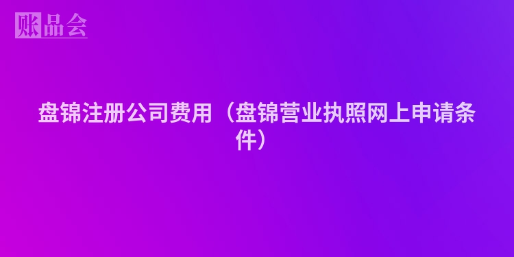 盘锦注册公司费用（盘锦营业执照网上申请条件）