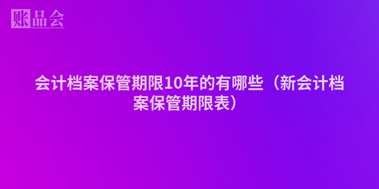 会计档案保管期限10年的有哪些（新会计档案保管期限表）