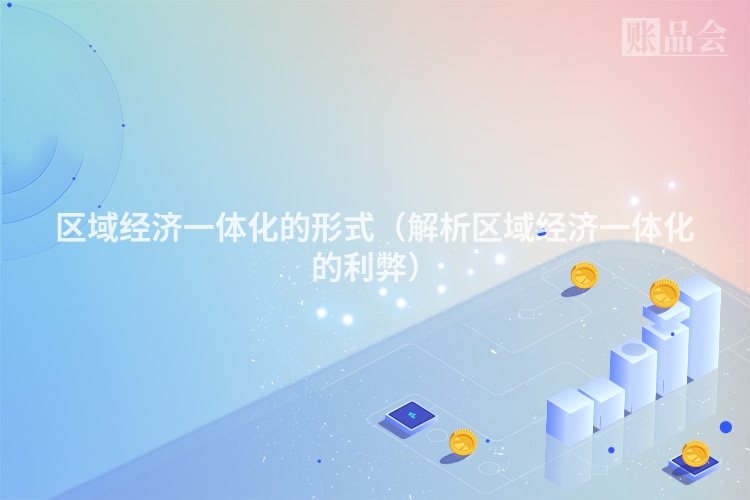 区域经济一体化的形式（解析区域经济一体化的利弊）
