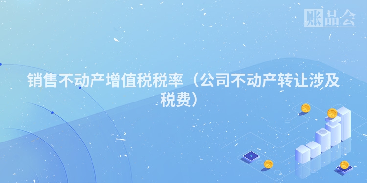 销售不动产增值税税率（公司不动产转让涉及税费）
