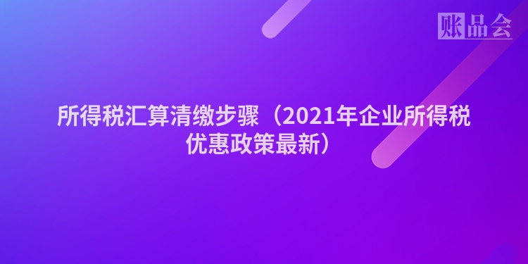 所得税汇算清缴步骤（2021年企业所得税优惠政策最新）