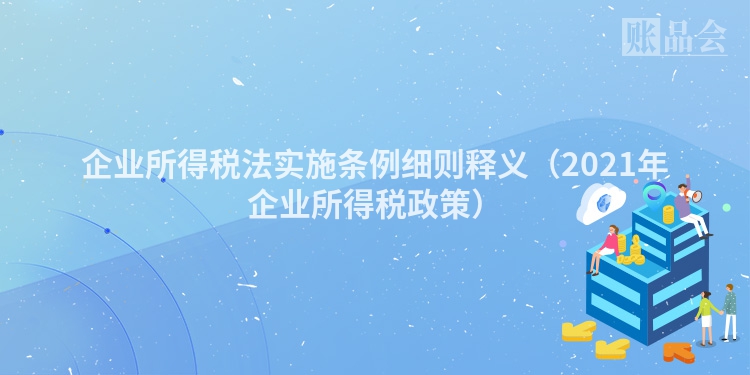 企业所得税法实施条例细则释义（2021年企业所得税政策）