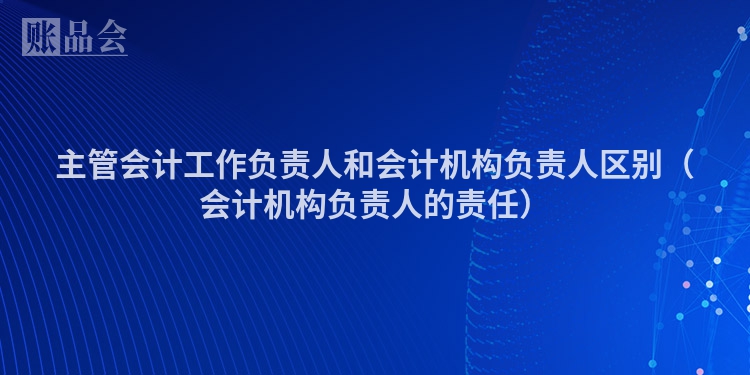 主管会计工作负责人和会计机构负责人区别（会计机构负责人的责任）