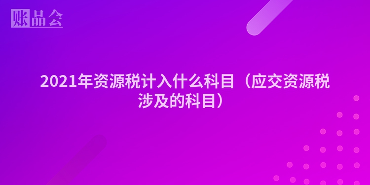 2021年资源税计入什么科目（应交资源税涉及的科目）