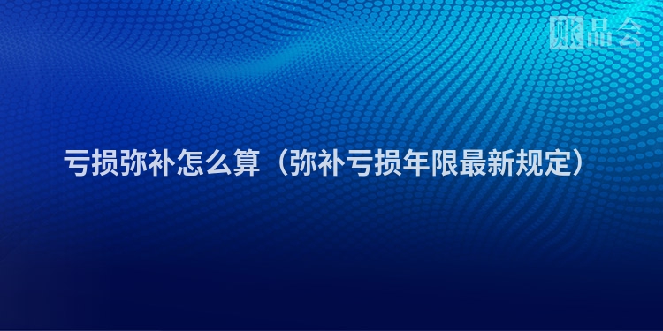 亏损弥补怎么算（弥补亏损年限最新规定）