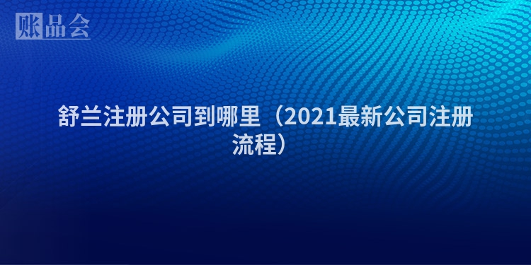 舒兰注册公司到哪里（2021最新公司注册流程）